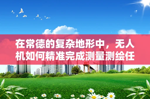 在常德的复杂地形中，无人机如何精准完成测量测绘任务？