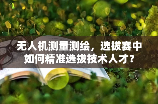 无人机测量测绘，选拔赛中如何精准选拔技术人才？