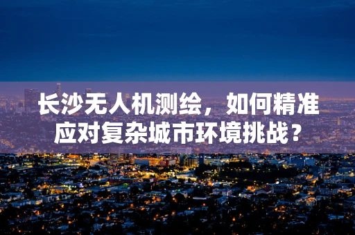 长沙无人机测绘，如何精准应对复杂城市环境挑战？