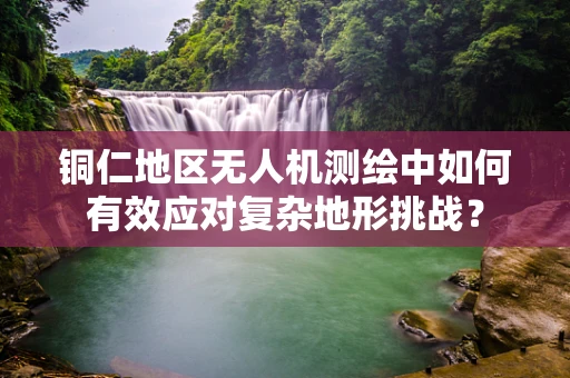 铜仁地区无人机测绘中如何有效应对复杂地形挑战？
