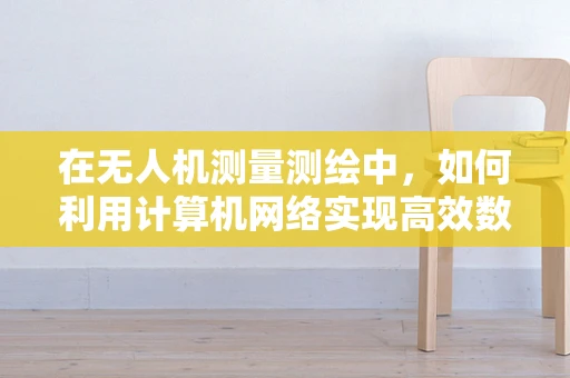 在无人机测量测绘中，如何利用计算机网络实现高效数据传输与处理？