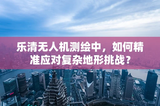 乐清无人机测绘中，如何精准应对复杂地形挑战？