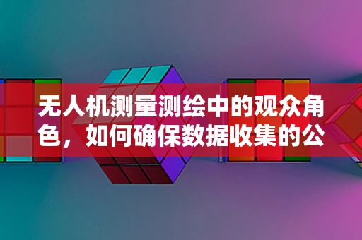 无人机测量测绘中的观众角色，如何确保数据收集的公正性与透明度？