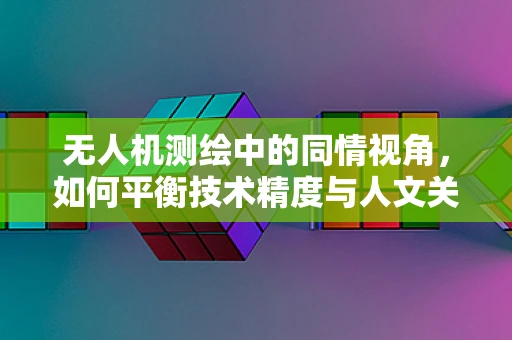 无人机测绘中的同情视角，如何平衡技术精度与人文关怀？