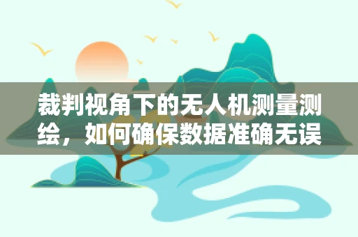 裁判视角下的无人机测量测绘，如何确保数据准确无误？