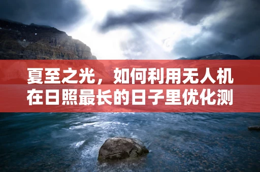 夏至之光，如何利用无人机在日照最长的日子里优化测量测绘？