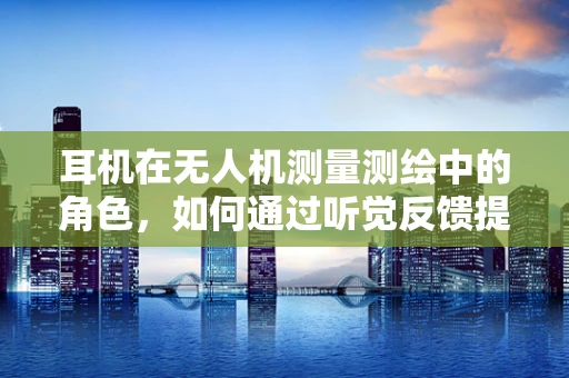 耳机在无人机测量测绘中的角色，如何通过听觉反馈提升作业效率？