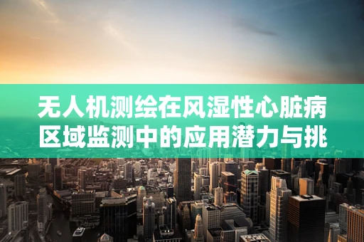 无人机测绘在风湿性心脏病区域监测中的应用潜力与挑战