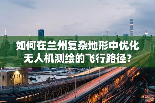 如何在兰州复杂地形中优化无人机测绘的飞行路径？