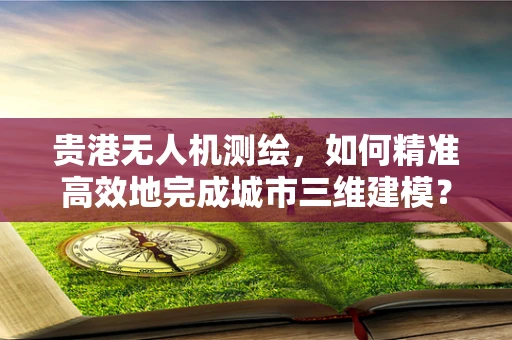 贵港无人机测绘，如何精准高效地完成城市三维建模？
