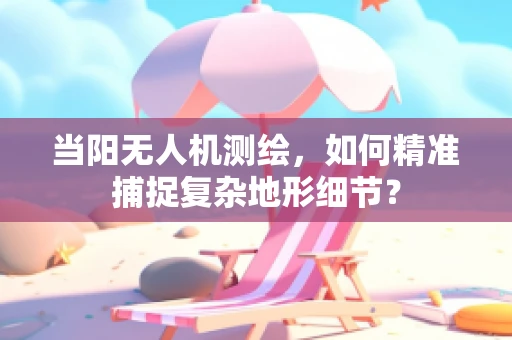 当阳无人机测绘，如何精准捕捉复杂地形细节？