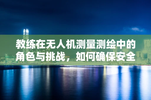 教练在无人机测量测绘中的角色与挑战，如何确保安全与高效？