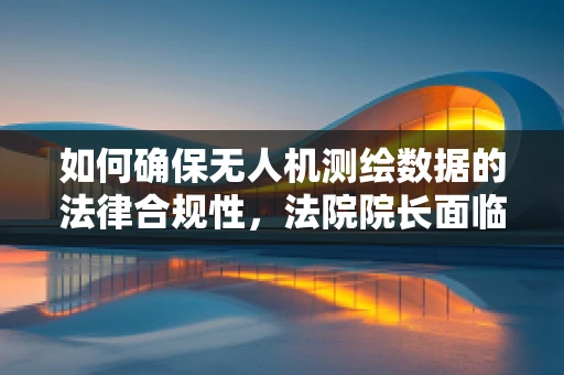 如何确保无人机测绘数据的法律合规性，法院院长面临的挑战与对策