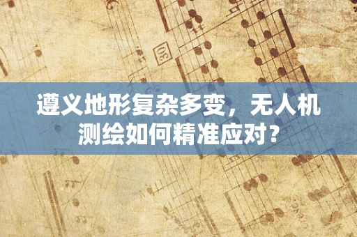 遵义地形复杂多变，无人机测绘如何精准应对？