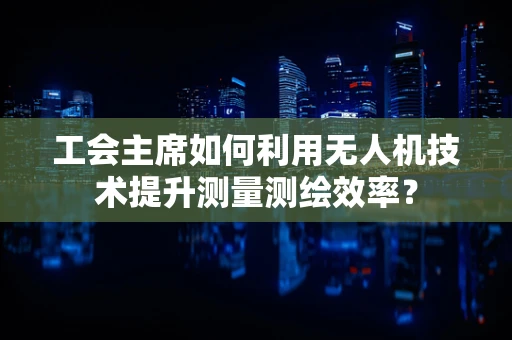 工会主席如何利用无人机技术提升测量测绘效率？