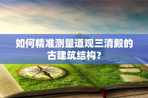 如何精准测量道观三清殿的古建筑结构？