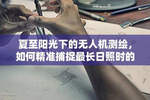 夏至阳光下的无人机测绘，如何精准捕捉最长日照时的地面细节？