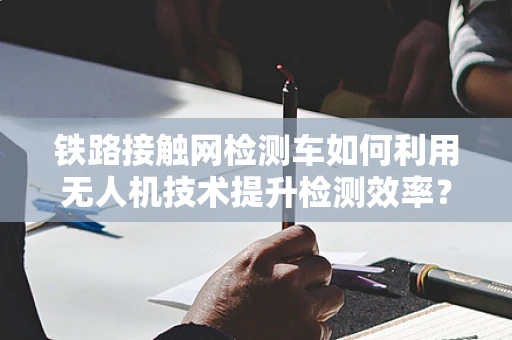 铁路接触网检测车如何利用无人机技术提升检测效率？