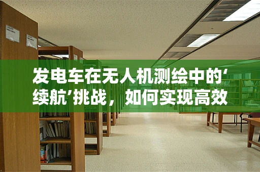 发电车在无人机测绘中的‘续航’挑战，如何实现高效能源供应？