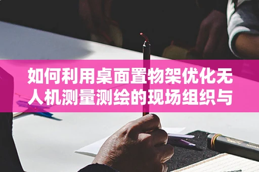 如何利用桌面置物架优化无人机测量测绘的现场组织与管理？