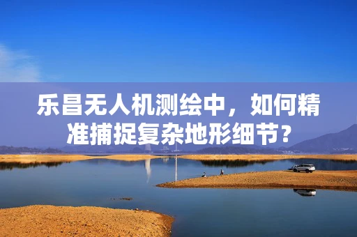 乐昌无人机测绘中，如何精准捕捉复杂地形细节？