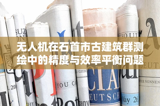 无人机在石首市古建筑群测绘中的精度与效率平衡问题