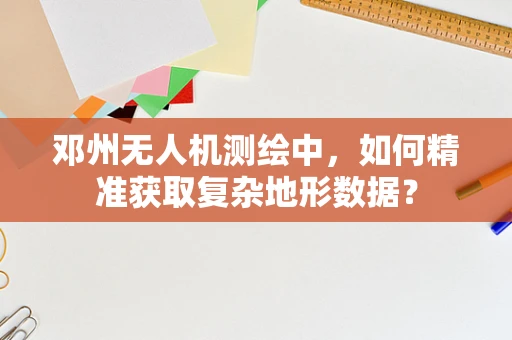 邓州无人机测绘中，如何精准获取复杂地形数据？