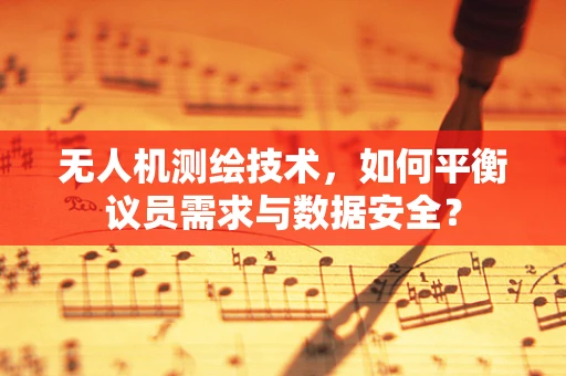 无人机测绘技术，如何平衡议员需求与数据安全？