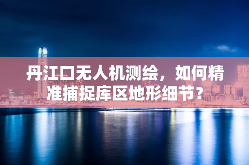 丹江口无人机测绘，如何精准捕捉库区地形细节？