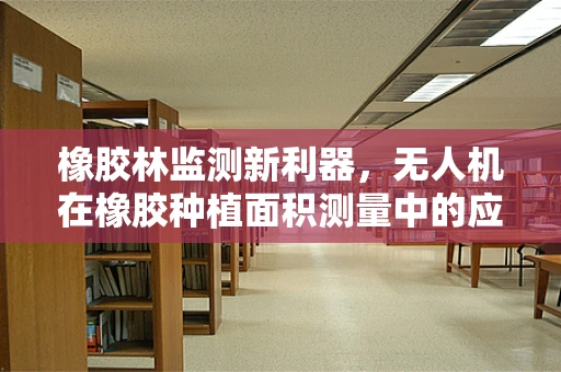 橡胶林监测新利器，无人机在橡胶种植面积测量中的应用挑战