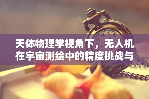 天体物理学视角下，无人机在宇宙测绘中的精度挑战与解决方案