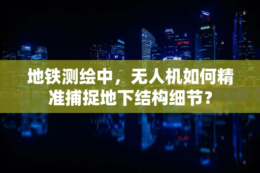 地铁测绘中，无人机如何精准捕捉地下结构细节？