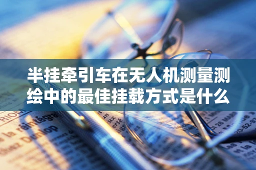 半挂牵引车在无人机测量测绘中的最佳挂载方式是什么？