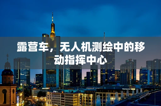 露营车，无人机测绘中的移动指挥中心