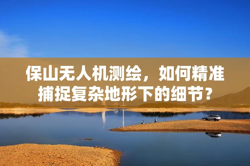 保山无人机测绘，如何精准捕捉复杂地形下的细节？