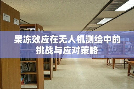 果冻效应在无人机测绘中的挑战与应对策略