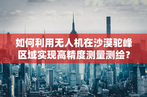 如何利用无人机在沙漠驼峰区域实现高精度测量测绘？