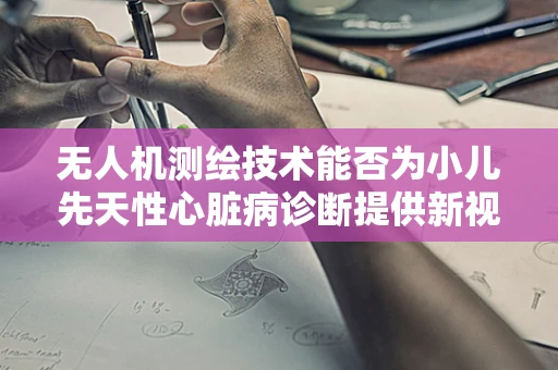 无人机测绘技术能否为小儿先天性心脏病诊断提供新视角？