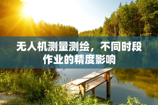 无人机测量测绘，不同时段作业的精度影响