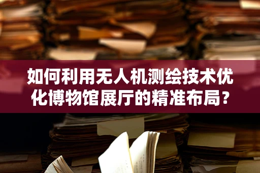 如何利用无人机测绘技术优化博物馆展厅的精准布局？