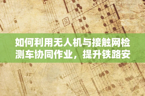 如何利用无人机与接触网检测车协同作业，提升铁路安全检测效率？