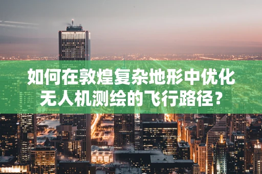 如何在敦煌复杂地形中优化无人机测绘的飞行路径？