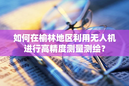 如何在榆林地区利用无人机进行高精度测量测绘？