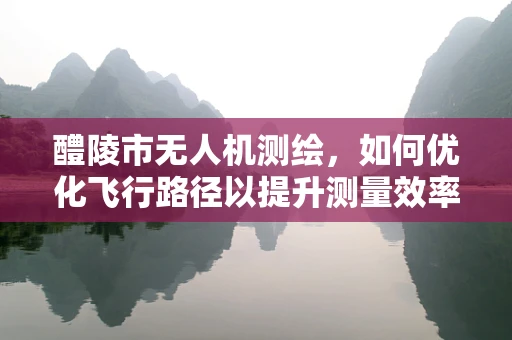 醴陵市无人机测绘，如何优化飞行路径以提升测量效率？