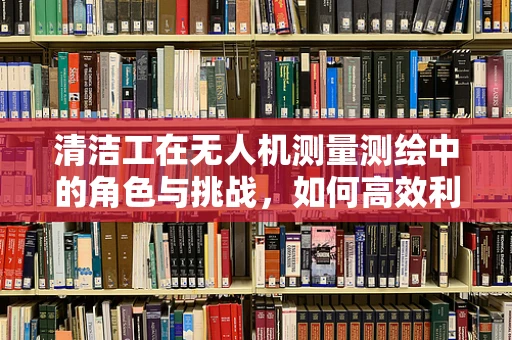 清洁工在无人机测量测绘中的角色与挑战，如何高效利用无人机进行环境监测？