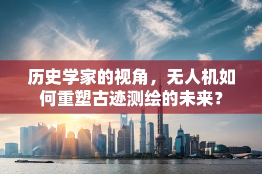 历史学家的视角，无人机如何重塑古迹测绘的未来？