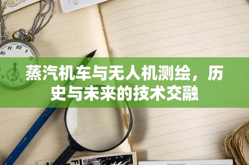 蒸汽机车与无人机测绘，历史与未来的技术交融