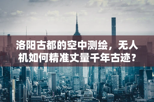 洛阳古都的空中测绘，无人机如何精准丈量千年古迹？