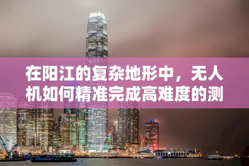在阳江的复杂地形中，无人机如何精准完成高难度的测量测绘任务？