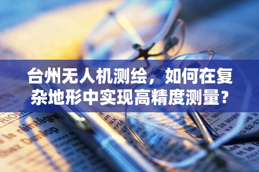 台州无人机测绘，如何在复杂地形中实现高精度测量？
